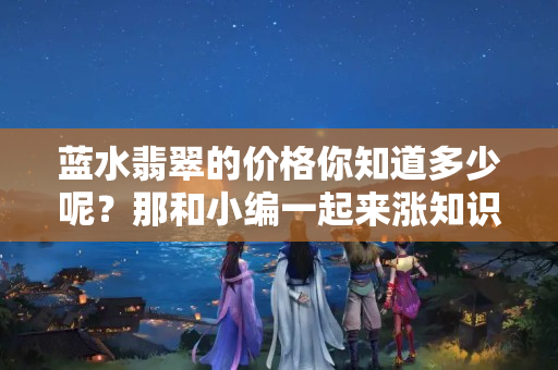 藍水翡翠的價格你知道多少呢？那和小編一起來漲知識吧。