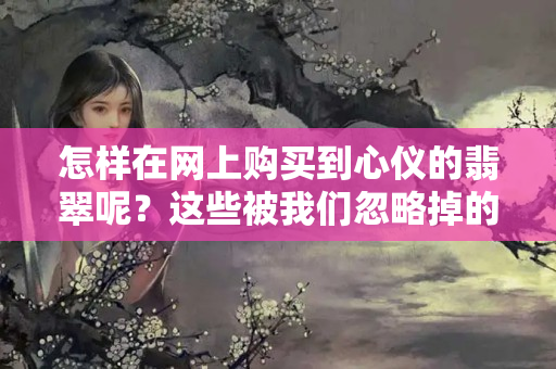 怎樣在網上購買到心儀的翡翠呢？這些被我們忽略掉的重點