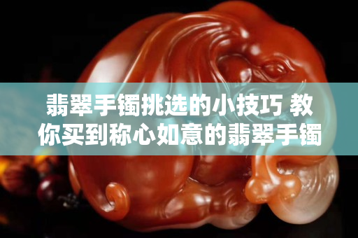 翡翠手鐲挑選的小技巧 教你買到稱心如意的翡翠手鐲
