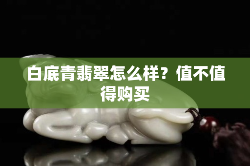白底青翡翠怎么樣？值不值得購買