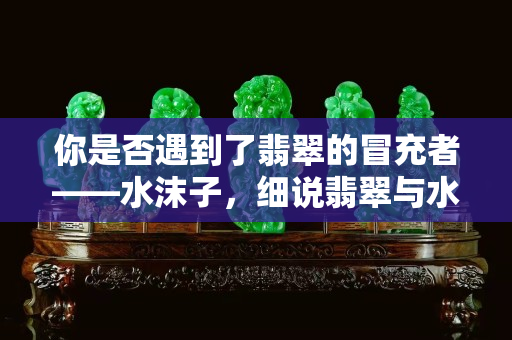 你是否遇到了翡翠的冒充者——水沫子，細說翡翠與水沫子的不同之處