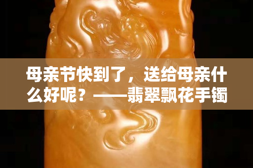 母親節(jié)快到了，送給母親什么好呢？——翡翠飄花手鐲吧！