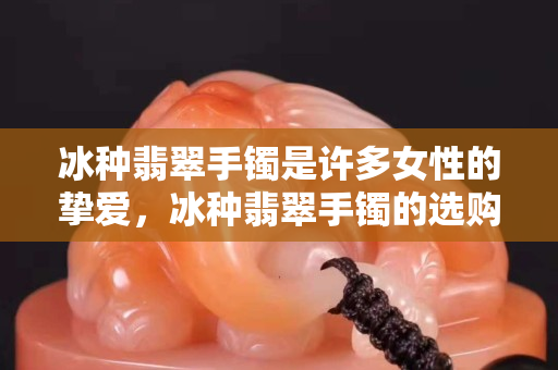 冰種翡翠手鐲是許多女性的摯愛，冰種翡翠手鐲的選購法寶有這些