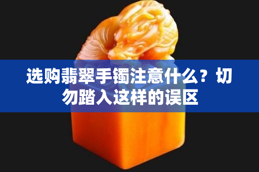 選購翡翠手鐲注意什么？切勿踏入這樣的誤區(qū)