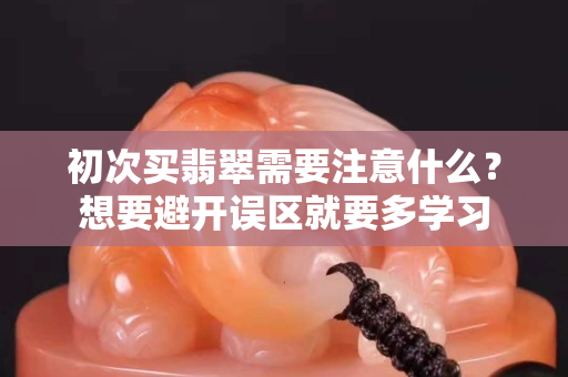 初次買翡翠需要注意什么？想要避開誤區就要多學習
