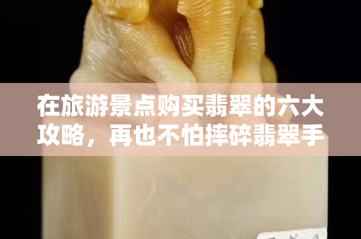 在旅游景點購買翡翠的六大攻略，再也不怕摔碎翡翠手鐲了
