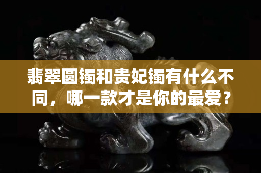 翡翠圓鐲和貴妃鐲有什么不同，哪一款才是你的最愛？