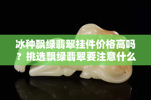 冰種飄綠翡翠掛件價格高嗎？挑選飄綠翡翠要注意什么?