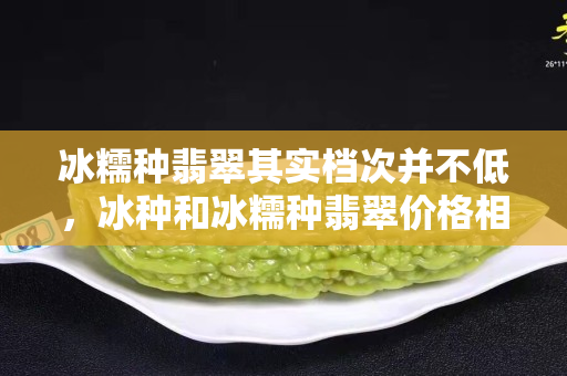 冰糯種翡翠其實檔次并不低，冰種和冰糯種翡翠價格相差很多嗎？