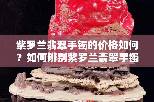 紫羅蘭翡翠手鐲的價格如何？如何辨別紫羅蘭翡翠手鐲的真假？