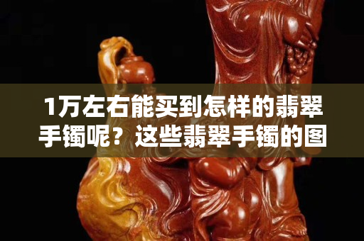 1萬左右能買到怎樣的翡翠手鐲呢？這些翡翠手鐲的圖片可以找到答案