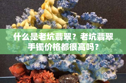 什么是老坑翡翠？老坑翡翠手鐲價格都很高嗎？
