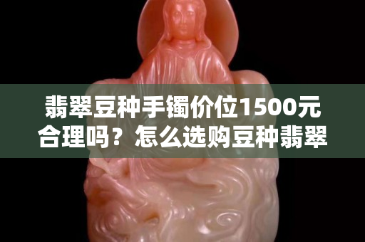 翡翠豆種手鐲價(jià)位1500元合理嗎？怎么選購豆種翡翠手鐲？