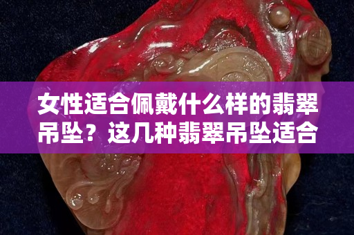 女性適合佩戴什么樣的翡翠吊墜？這幾種翡翠吊墜適合女性佩戴