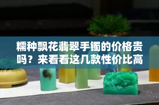 糯種飄花翡翠手鐲的價格貴嗎？來看看這幾款性價比高的