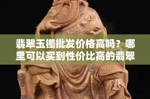 翡翠玉鐲批發價格高嗎？哪里可以買到性價比高的翡翠玉鐲？