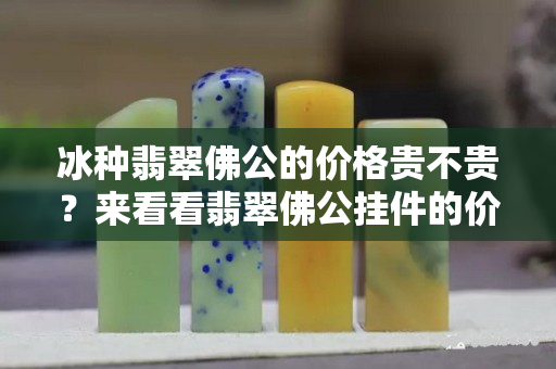 冰種翡翠佛公的價格貴不貴？來看看翡翠佛公掛件的價格