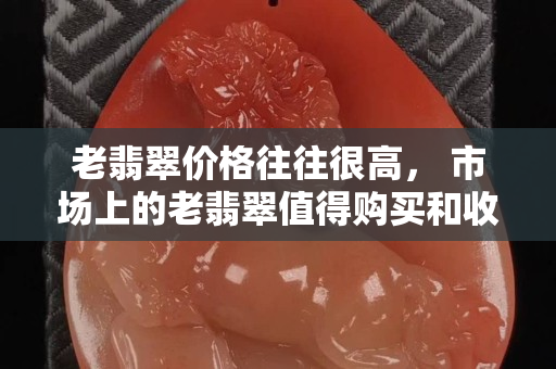 老翡翠價格往往很高， 市場上的老翡翠值得購買和收藏嗎？