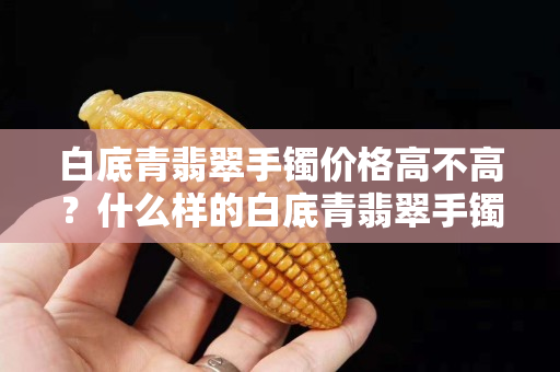 白底青翡翠手鐲價格高不高？什么樣的白底青翡翠手鐲值得購買？
