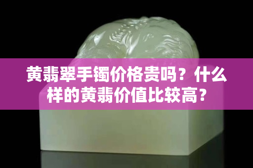 黃翡翠手鐲價(jià)格貴嗎？什么樣的黃翡價(jià)值比較高？