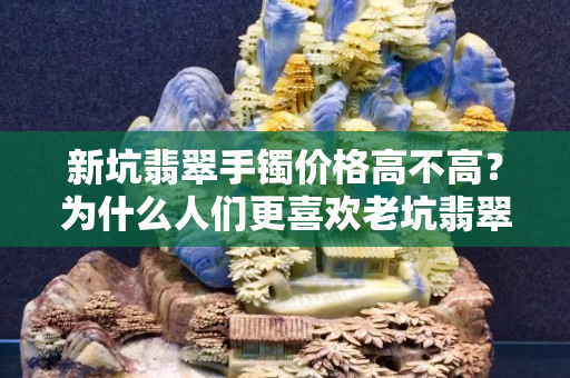 新坑翡翠手鐲價(jià)格高不高？為什么人們更喜歡老坑翡翠？
