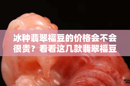 冰種翡翠福豆的價格會不會很貴？看看這幾款翡翠福豆你就明白了