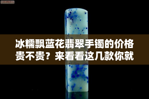 冰糯飄藍(lán)花翡翠手鐲的價(jià)格貴不貴？來看看這幾款你就明白了
