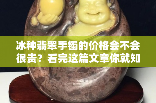 冰種翡翠手鐲的價格會不會很貴？看完這篇文章你就知道了