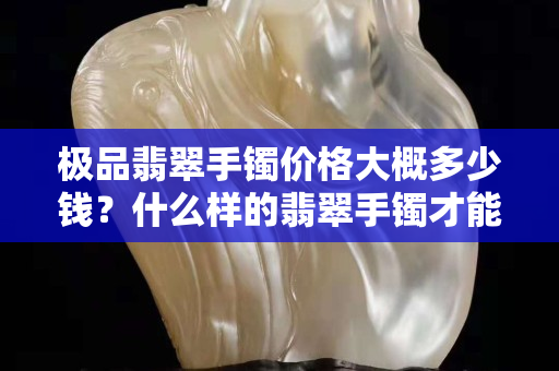 極品翡翠手鐲價格大概多少錢？什么樣的翡翠手鐲才能稱之為“極品”？
