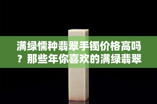 滿綠懦種翡翠手鐲價格高嗎？那些年你喜歡的滿綠翡翠貴在哪里？