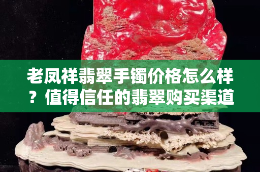 老鳳祥翡翠手鐲價格怎么樣？值得信任的翡翠購買渠道有哪些？