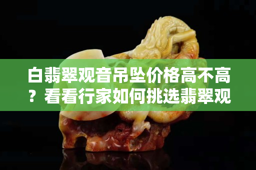 白翡翠觀音吊墜價格高不高？看看行家如何挑選翡翠觀音吊墜
