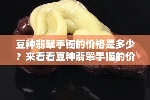 豆種翡翠手鐲的價格是多少？來看看豆種翡翠手鐲的價格