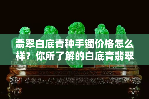 翡翠白底青種手鐲價格怎么樣？你所了解的白底青翡翠是這樣的嗎？