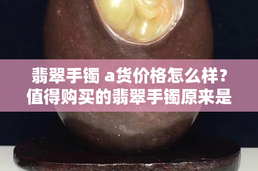 翡翠手鐲 a貨價格怎么樣？值得購買的翡翠手鐲原來是這樣的