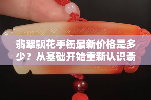 翡翠飄花手鐲最新價格是多少？從基礎開始重新認識翡翠飄花的價值