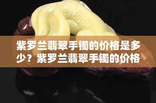 紫羅蘭翡翠手鐲的價格是多少？紫羅蘭翡翠手鐲的價格貴不貴？