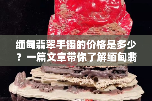 緬甸翡翠手鐲的價格是多少？一篇文章帶你了解緬甸翡翠手鐲的價格