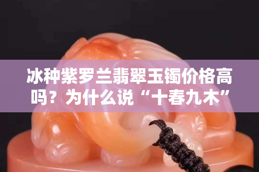 冰種紫羅蘭翡翠玉鐲價格高嗎？為什么說“十春九木”是紫羅蘭的標簽？