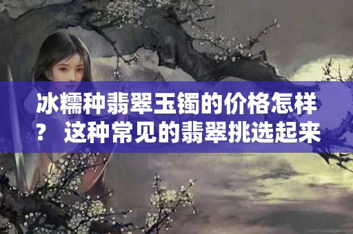 冰糯種翡翠玉鐲的價格怎樣？ 這種常見的翡翠挑選起來要注意啦！