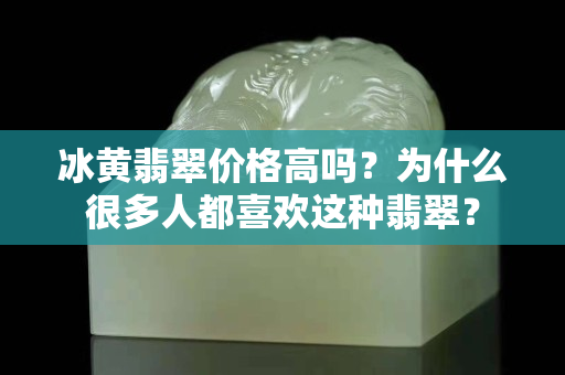 冰黃翡翠價格高嗎？為什么很多人都喜歡這種翡翠？
