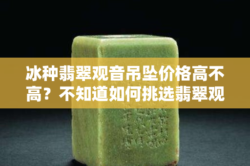 冰種翡翠觀音吊墜價(jià)格高不高？不知道如何挑選翡翠觀音的看過來