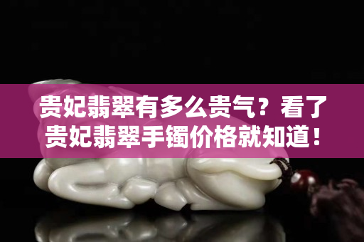 貴妃翡翠有多么貴氣？看了貴妃翡翠手鐲價格就知道！