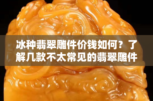 冰種翡翠雕件價錢如何？了解幾款不太常見的翡翠雕件！