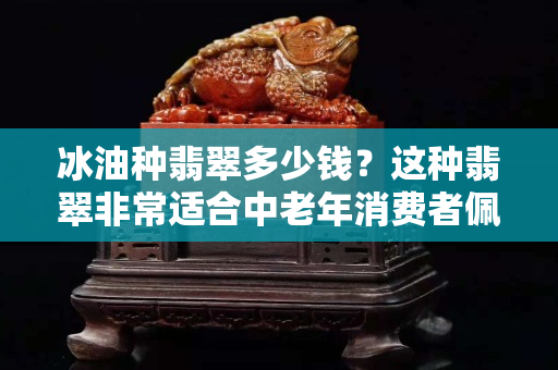 冰油種翡翠多少錢？這種翡翠非常適合中老年消費者佩戴！