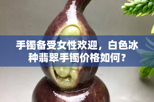 手鐲備受女性歡迎，白色冰種翡翠手鐲價格如何？