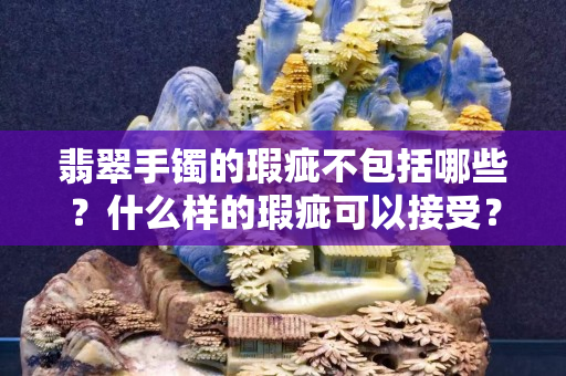 翡翠手鐲的瑕疵不包括哪些？什么樣的瑕疵可以接受？