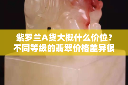 紫羅蘭A貨大概什么價位？不同等級的翡翠價格差異很大
