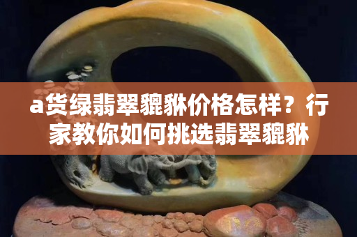 a貨綠翡翠貔貅價格怎樣？行家教你如何挑選翡翠貔貅