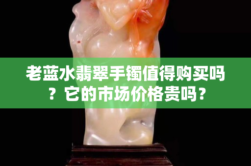 老藍水翡翠手鐲值得購買嗎？它的市場價格貴嗎？